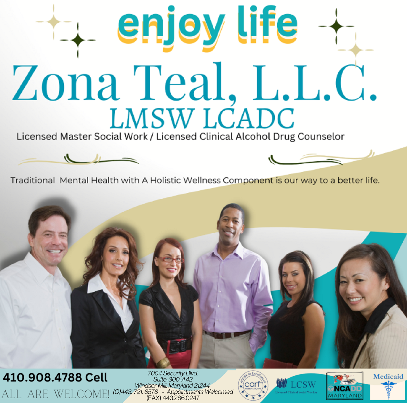 Enjoy Life! Zona Teal, L.L.C. LMSW LCADC, Licensed Master Social Work, Licensed Clinical Alcohol Drug Counselor. Traditional Mental Health with A Holistic Wellness Component is our way to a better life. 410-908-4788 Cell. All Are Welcome! 7004 Security Blvd., Suite 300-A42, Windsor Mill, MD 21244, Office 443-721-8578, FAX 443-286-0247. Appointments Welcomed. CARF International. LCSW Licensed Clinical Social Worker. NCADD Maryland. Medicaid.