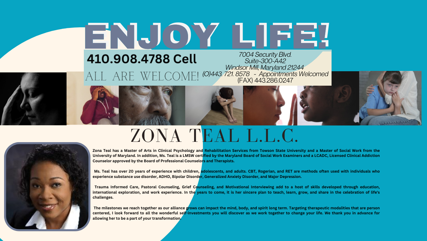 Enjoy Life! 410-908-4788 Cell. All Are Welcome! 7004 Security Blvd., Suite 300-A42, Windsor Mill, MD 21244, Office 443-721-8578, FAX 443-286-0247. Appointments Welcomed. Zona Teal L.L.C. Zona Teal has a Master of Arts in Clinical Psychology and Rehabilitation Services from Towson State University and a Master of Social Work from the University of Maryland. In addition, Ms. Teal is a LMSW certified by the Maryland Board of Social Work Examiners and a LCADC, Licensed Clinical Addiction Counselor approved by the Board of Professional Counselors and Therapists. Ms. Teal has over 20 years of experience with children, adolescents, and adults. CBT, Rogerian, and RET are methods often used with individuals who experience substance use disorder, ADHD, Bipolar Disorder, Generalized Anxiety Disorder, and Major Depression. Trauma Informed Care, Pastoral Counseling, Grief Counseling, and Motivational Interviewing add to a host of skills developed through education, international exploration, and work experience. In the years to come, it is her sincere plan to teach, learn, grow, and share in the celebration of life's challenges. The milestones we reach together as our alliance grows can impact the mind, body, and spirit long term. Targeting therapeutic modalities that are person centered, I look forward to all the wonderful self-investments you will discover as we work together to change your life. We thank you in advance for allowing her to be a part of your transformation.
